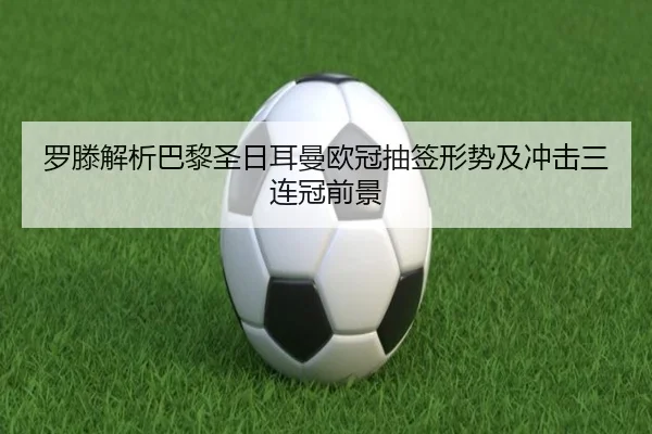 罗滕解析巴黎圣日耳曼欧冠抽签形势及冲击三连冠前景